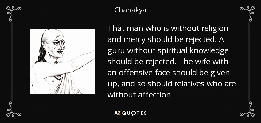 That man who is without religion and mercy should be rejected. A guru without spiritual knowledge should be rejected. The wife with an offensive face should be given up, and so should relatives who are without affection. - Chanakya