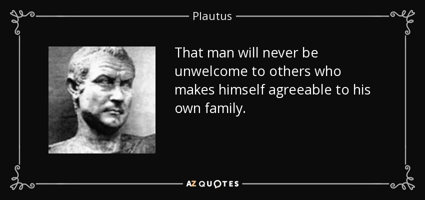 That man will never be unwelcome to others who makes himself agreeable to his own family. - Plautus