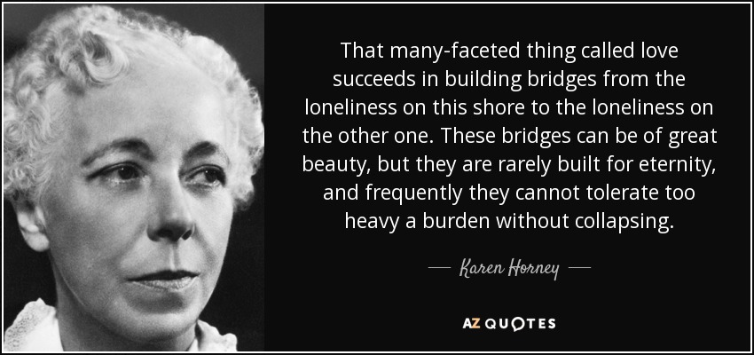 That many-faceted thing called love succeeds in building bridges from the loneliness on this shore to the loneliness on the other one. These bridges can be of great beauty, but they are rarely built for eternity, and frequently they cannot tolerate too heavy a burden without collapsing. - Karen Horney