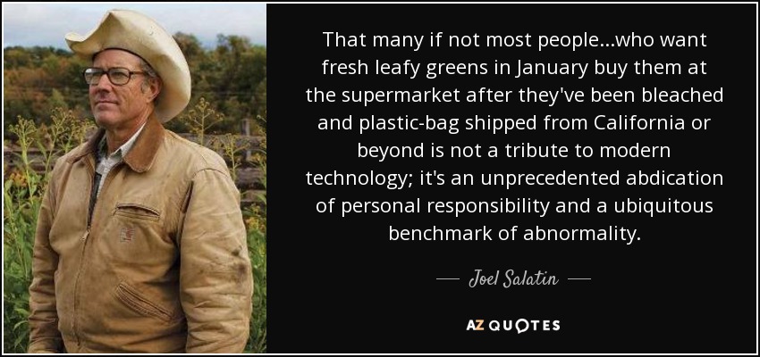 That many if not most people...who want fresh leafy greens in January buy them at the supermarket after they've been bleached and plastic-bag shipped from California or beyond is not a tribute to modern technology; it's an unprecedented abdication of personal responsibility and a ubiquitous benchmark of abnormality. - Joel Salatin