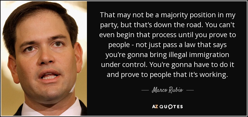 That may not be a majority position in my party, but that's down the road. You can't even begin that process until you prove to people - not just pass a law that says you're gonna bring illegal immigration under control. You're gonna have to do it and prove to people that it's working. - Marco Rubio