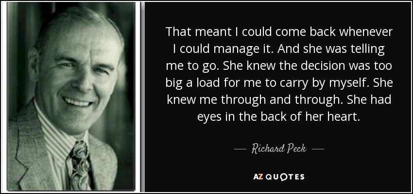 That meant I could come back whenever I could manage it. And she was telling me to go. She knew the decision was too big a load for me to carry by myself. She knew me through and through. She had eyes in the back of her heart. - Richard Peck