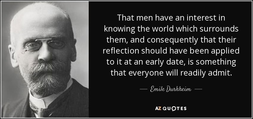 That men have an interest in knowing the world which surrounds them, and consequently that their reflection should have been applied to it at an early date, is something that everyone will readily admit. - Emile Durkheim