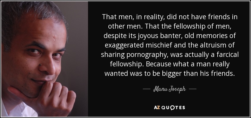 That men, in reality, did not have friends in other men. That the fellowship of men, despite its joyous banter, old memories of exaggerated mischief and the altruism of sharing pornography, was actually a farcical fellowship. Because what a man really wanted was to be bigger than his friends. - Manu Joseph