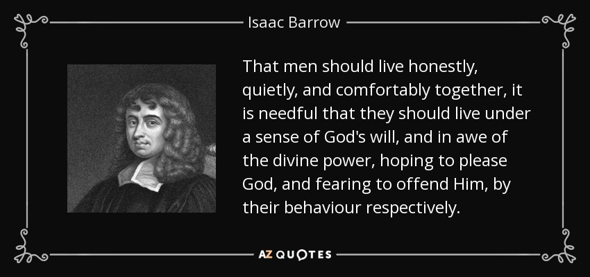 That men should live honestly, quietly, and comfortably together, it is needful that they should live under a sense of God's will, and in awe of the divine power, hoping to please God, and fearing to offend Him, by their behaviour respectively. - Isaac Barrow