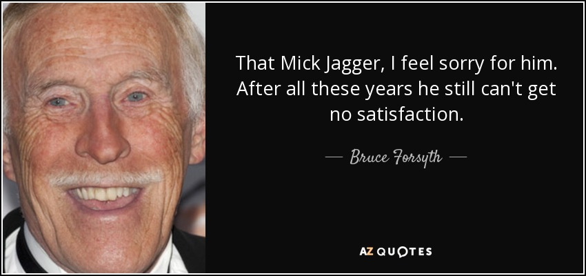 That Mick Jagger, I feel sorry for him. After all these years he still can't get no satisfaction. - Bruce Forsyth