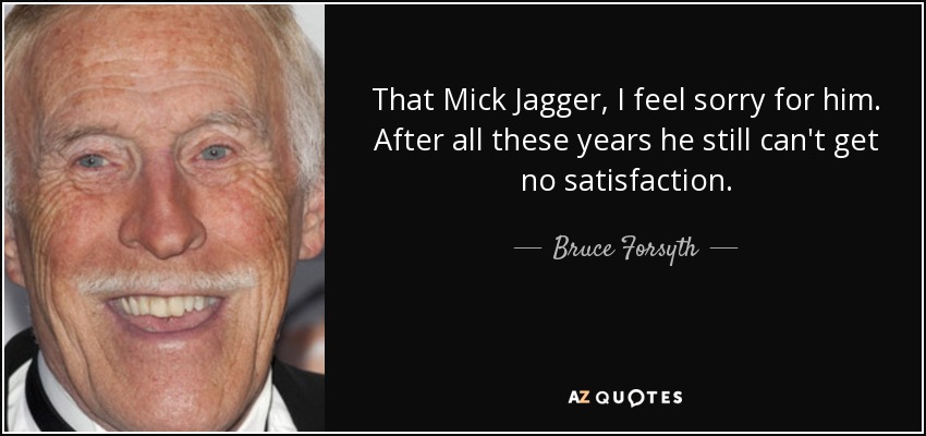 That Mick Jagger, I feel sorry for him. After all these years he still can't get no satisfaction. - Bruce Forsyth