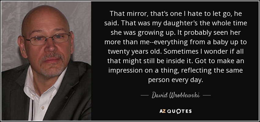 That mirror, that's one I hate to let go, he said. That was my daughter's the whole time she was growing up. It probably seen her more than me--everything from a baby up to twenty years old. Sometimes I wonder if all that might still be inside it. Got to make an impression on a thing, reflecting the same person every day. - David Wroblewski