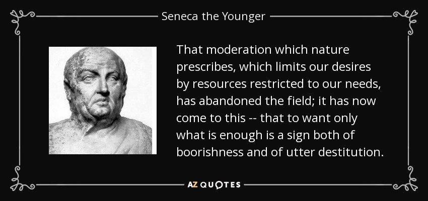 That moderation which nature prescribes, which limits our desires by resources restricted to our needs, has abandoned the field; it has now come to this -- that to want only what is enough is a sign both of boorishness and of utter destitution. - Seneca the Younger