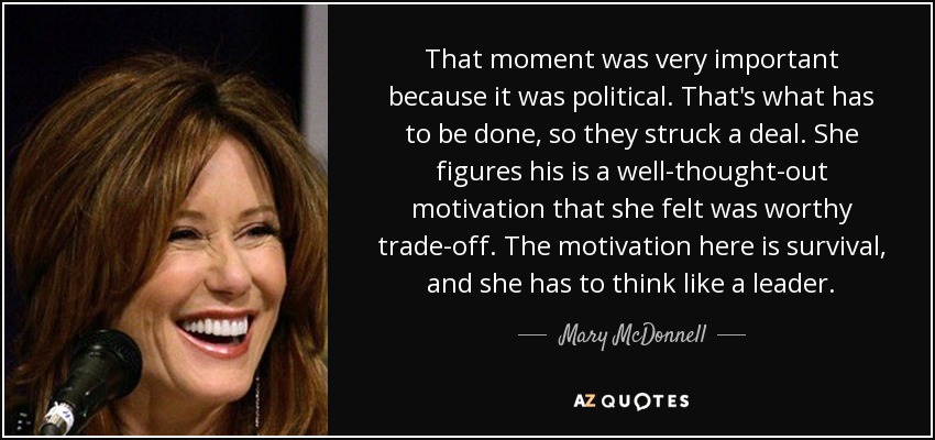 That moment was very important because it was political. That's what has to be done, so they struck a deal. She figures his is a well-thought-out motivation that she felt was worthy trade-off. The motivation here is survival, and she has to think like a leader. - Mary McDonnell