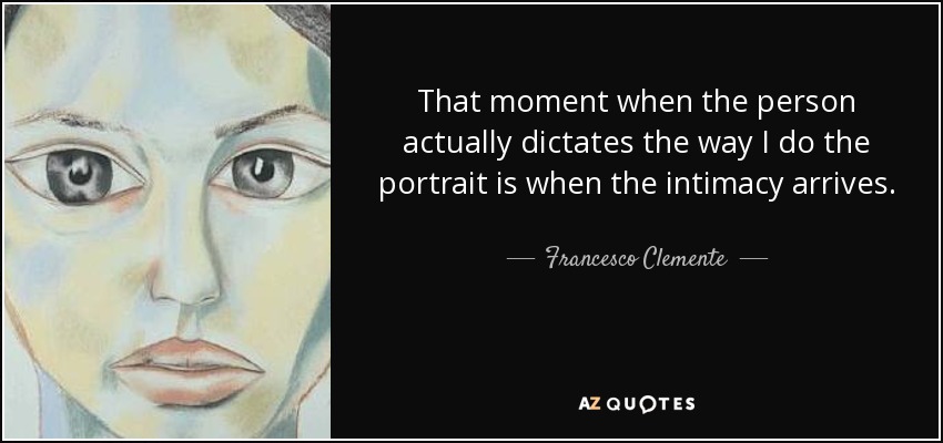 That moment when the person actually dictates the way I do the portrait is when the intimacy arrives. - Francesco Clemente