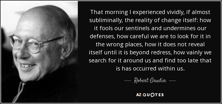 That morning I experienced vividly, if almost subliminally, the reality of change itself: how it fools our sentinels and undermines our defenses, how careful we are to look for it in the wrong places, how it does not reveal itself until it is beyond redress, how vainly we search for it around us and find too late that is has occurred within us. - Robert Grudin