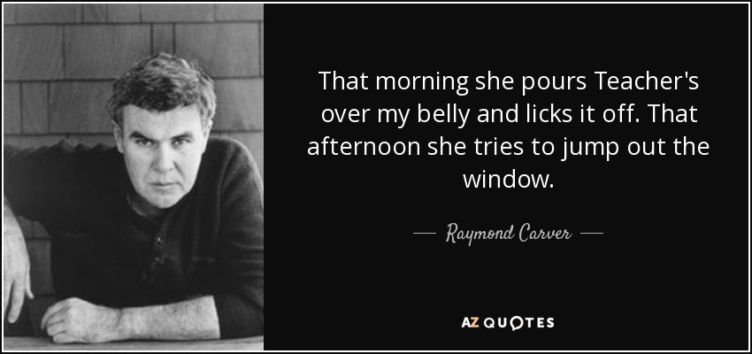 That morning she pours Teacher's over my belly and licks it off. That afternoon she tries to jump out the window. - Raymond Carver