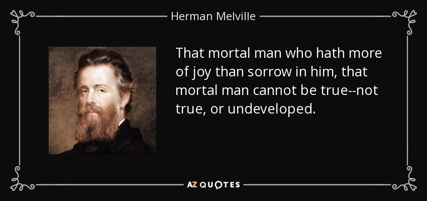 That mortal man who hath more of joy than sorrow in him, that mortal man cannot be true--not true, or undeveloped. - Herman Melville