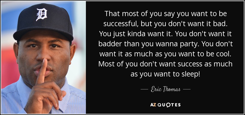 That most of you say you want to be successful, but you don't want it bad. You just kinda want it. You don't want it badder than you wanna party. You don't want it as much as you want to be cool. Most of you don't want success as much as you want to sleep! - Eric Thomas