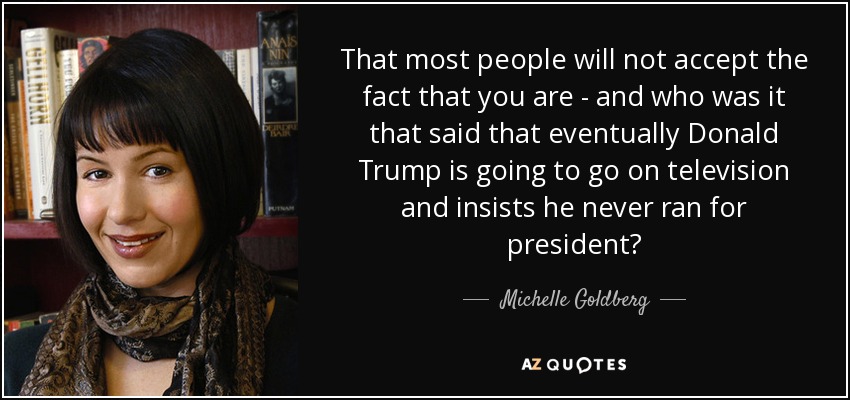 That most people will not accept the fact that you are - and who was it that said that eventually Donald Trump is going to go on television and insists he never ran for president? - Michelle Goldberg