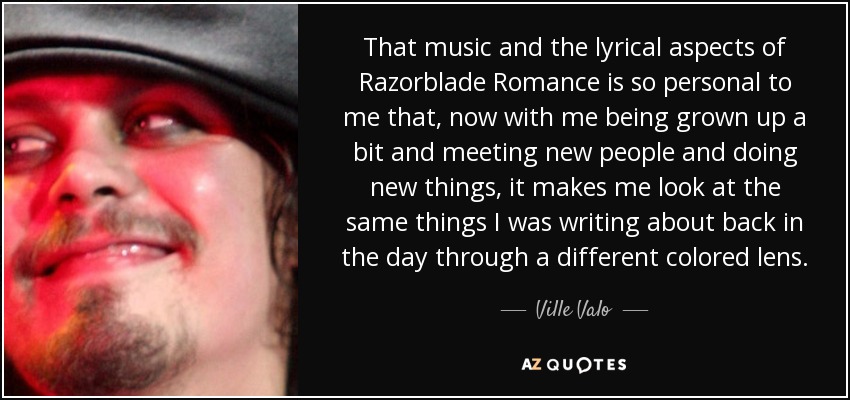 That music and the lyrical aspects of Razorblade Romance is so personal to me that, now with me being grown up a bit and meeting new people and doing new things, it makes me look at the same things I was writing about back in the day through a different colored lens. - Ville Valo