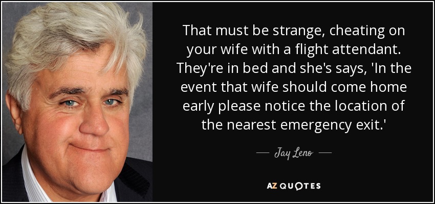 That must be strange, cheating on your wife with a flight attendant. They're in bed and she's says, 'In the event that wife should come home early please notice the location of the nearest emergency exit.' - Jay Leno