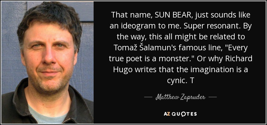 That name, SUN BEAR, just sounds like an ideogram to me. Super resonant. By the way, this all might be related to Tomaž Šalamun's famous line, 