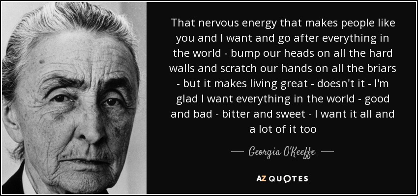 That nervous energy that makes people like you and I want and go after everything in the world - bump our heads on all the hard walls and scratch our hands on all the briars - but it makes living great - doesn't it - I'm glad I want everything in the world - good and bad - bitter and sweet - I want it all and a lot of it too - Georgia O'Keeffe
