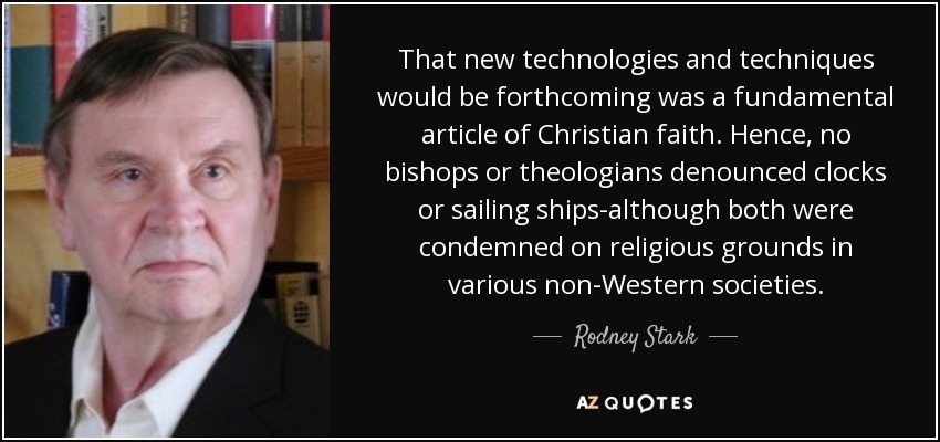 That new technologies and techniques would be forthcoming was a fundamental article of Christian faith. Hence, no bishops or theologians denounced clocks or sailing ships-although both were condemned on religious grounds in various non-Western societies. - Rodney Stark