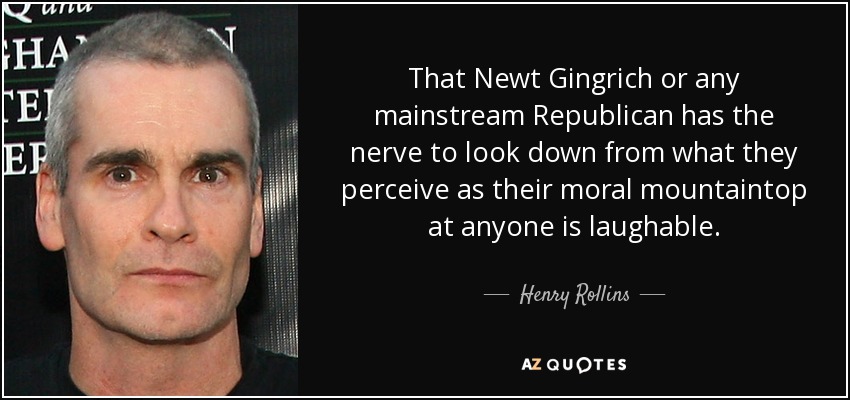 That Newt Gingrich or any mainstream Republican has the nerve to look down from what they perceive as their moral mountaintop at anyone is laughable. - Henry Rollins