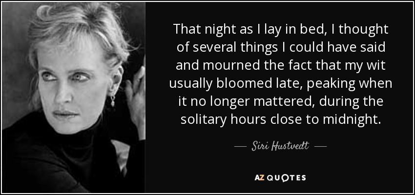 That night as I lay in bed, I thought of several things I could have said and mourned the fact that my wit usually bloomed late, peaking when it no longer mattered, during the solitary hours close to midnight. - Siri Hustvedt