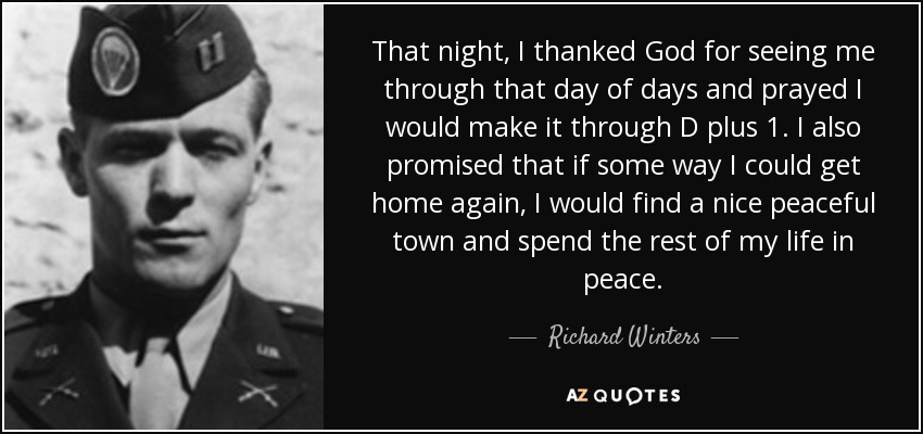 That night, I thanked God for seeing me through that day of days and prayed I would make it through D plus 1. I also promised that if some way I could get home again, I would find a nice peaceful town and spend the rest of my life in peace. - Richard Winters