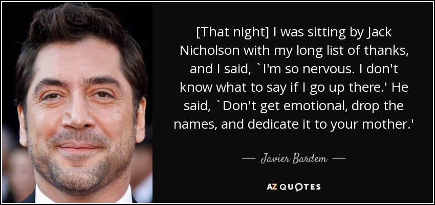 [That night] I was sitting by Jack Nicholson with my long list of thanks, and I said, `I'm so nervous. I don't know what to say if I go up there.' He said, `Don't get emotional, drop the names, and dedicate it to your mother.' - Javier Bardem