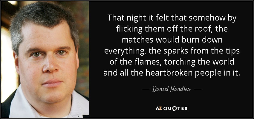That night it felt that somehow by flicking them off the roof, the matches would burn down everything, the sparks from the tips of the flames, torching the world and all the heartbroken people in it. - Daniel Handler