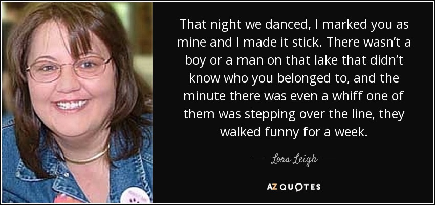 That night we danced, I marked you as mine and I made it stick. There wasn’t a boy or a man on that lake that didn’t know who you belonged to, and the minute there was even a whiff one of them was stepping over the line, they walked funny for a week. - Lora Leigh