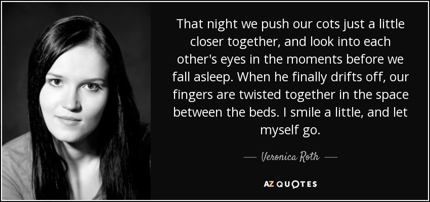 That night we push our cots just a little closer together, and look into each other's eyes in the moments before we fall asleep. When he finally drifts off, our fingers are twisted together in the space between the beds. I smile a little, and let myself go. - Veronica Roth