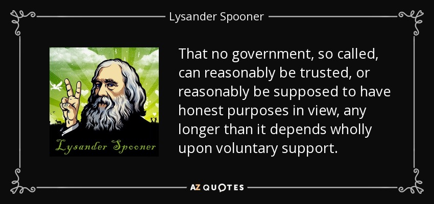 That no government, so called, can reasonably be trusted, or reasonably be supposed to have honest purposes in view, any longer than it depends wholly upon voluntary support. - Lysander Spooner