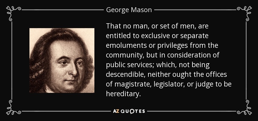 That no man, or set of men, are entitled to exclusive or separate emoluments or privileges from the community, but in consideration of public services; which, not being descendible, neither ought the offices of magistrate, legislator, or judge to be hereditary. - George Mason