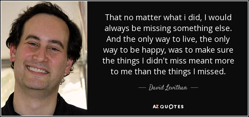 That no matter what i did, I would always be missing something else. And the only way to live, the only way to be happy, was to make sure the things I didn't miss meant more to me than the things I missed. - David Levithan