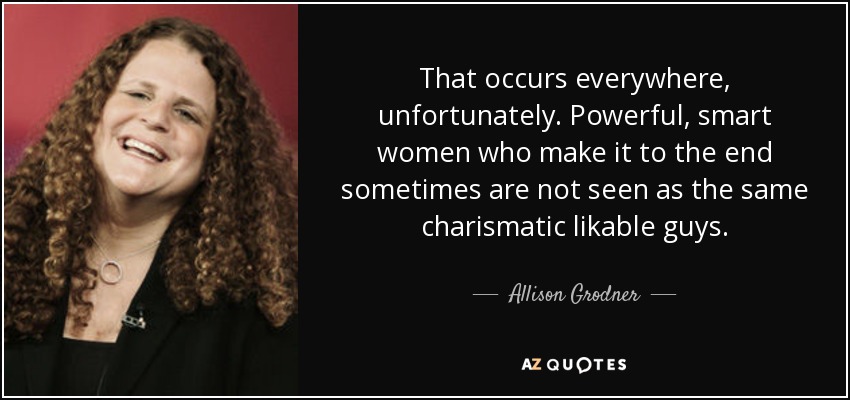 That occurs everywhere, unfortunately. Powerful, smart women who make it to the end sometimes are not seen as the same charismatic likable guys. - Allison Grodner