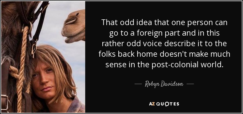 That odd idea that one person can go to a foreign part and in this rather odd voice describe it to the folks back home doesn't make much sense in the post-colonial world. - Robyn Davidson