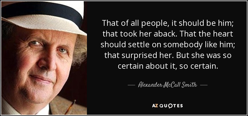 That of all people, it should be him; that took her aback. That the heart should settle on somebody like him; that surprised her. But she was so certain about it, so certain. - Alexander McCall Smith