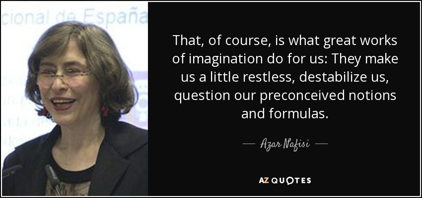 That, of course, is what great works of imagination do for us: They make us a little restless, destabilize us, question our preconceived notions and formulas. - Azar Nafisi