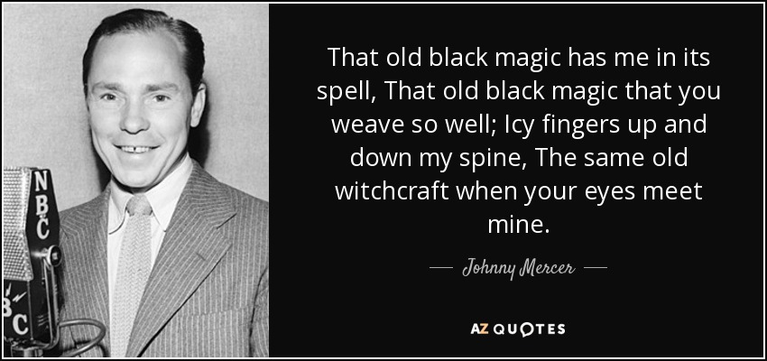That old black magic has me in its spell, That old black magic that you weave so well; Icy fingers up and down my spine, The same old witchcraft when your eyes meet mine. - Johnny Mercer