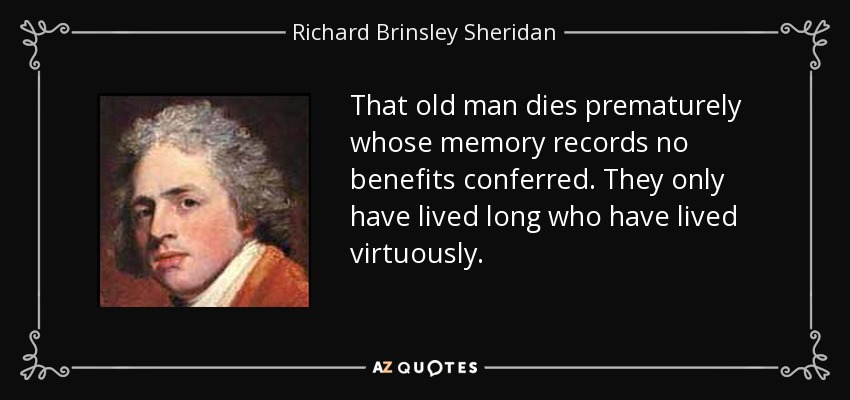 That old man dies prematurely whose memory records no benefits conferred. They only have lived long who have lived virtuously. - Richard Brinsley Sheridan
