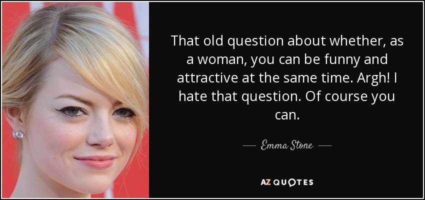 That old question about whether, as a woman, you can be funny and attractive at the same time. Argh! I hate that question. Of course you can. - Emma Stone