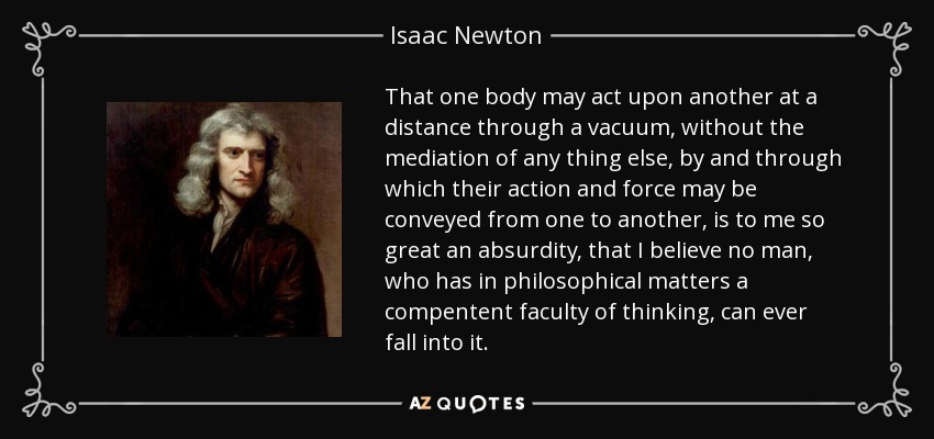 That one body may act upon another at a distance through a vacuum, without the mediation of any thing else, by and through which their action and force may be conveyed from one to another, is to me so great an absurdity, that I believe no man, who has in philosophical matters a compentent faculty of thinking, can ever fall into it. - Isaac Newton