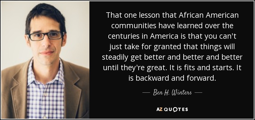 That one lesson that African American communities have learned over the centuries in America is that you can't just take for granted that things will steadily get better and better and better until they're great. It is fits and starts. It is backward and forward. - Ben H. Winters