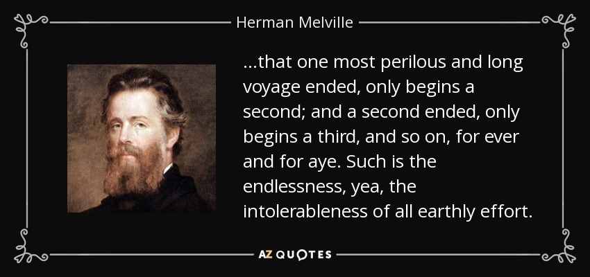 ...that one most perilous and long voyage ended, only begins a second; and a second ended, only begins a third, and so on, for ever and for aye. Such is the endlessness, yea, the intolerableness of all earthly effort. - Herman Melville