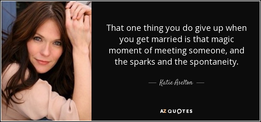 That one thing you do give up when you get married is that magic moment of meeting someone, and the sparks and the spontaneity. - Katie Aselton