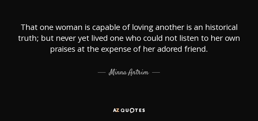 That one woman is capable of loving another is an historical truth; but never yet lived one who could not listen to her own praises at the expense of her adored friend. - Minna Antrim
