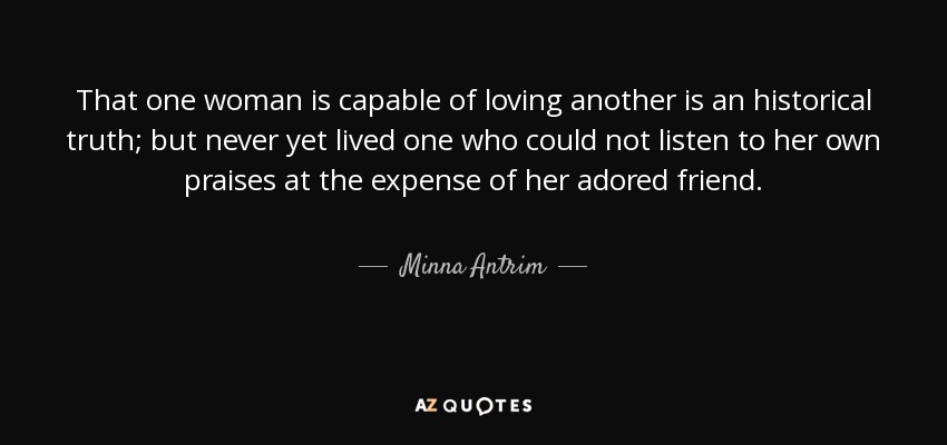 That one woman is capable of loving another is an historical truth; but never yet lived one who could not listen to her own praises at the expense of her adored friend. - Minna Antrim