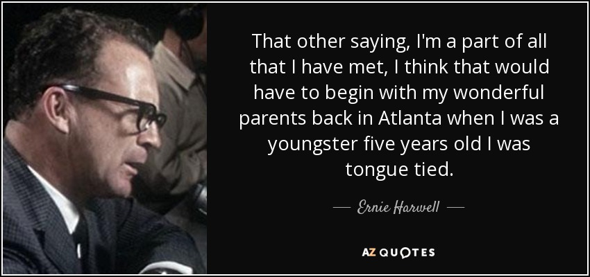 That other saying, I'm a part of all that I have met, I think that would have to begin with my wonderful parents back in Atlanta when I was a youngster five years old I was tongue tied. - Ernie Harwell