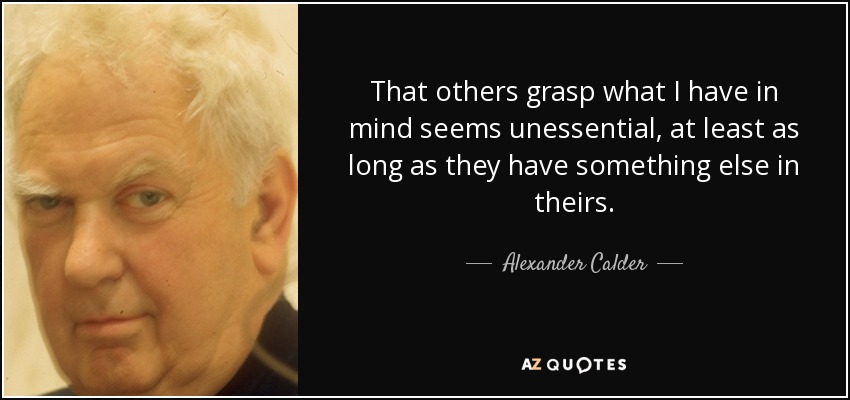 That others grasp what I have in mind seems unessential, at least as long as they have something else in theirs. - Alexander Calder